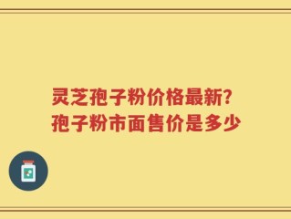 灵芝孢子粉价格最新？孢子粉市面售价是多少