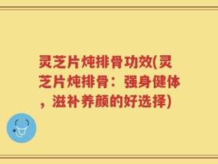 灵芝片炖排骨功效(灵芝片炖排骨：强身健体，滋补养颜的好选择)