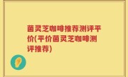 菌灵芝咖啡推荐测评平价(平价菌灵芝咖啡测评推荐)