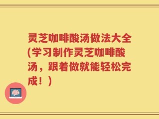 灵芝咖啡酸汤做法大全(学习制作灵芝咖啡酸汤，跟着做就能轻松完成！)