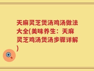 天麻灵芝煲汤鸡汤做法大全(美味养生：天麻灵芝鸡汤煲汤步骤详解)