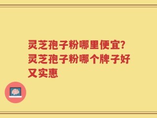灵芝孢子粉哪里便宜？灵芝孢子粉哪个牌子好又实惠