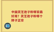 中国灵芝孢子粉哪家最好用？灵芝孢子粉哪个牌子正宗