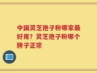 中国灵芝孢子粉哪家最好用？灵芝孢子粉哪个牌子正宗