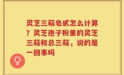 灵芝三萜皂甙怎么计算？灵芝孢子粉里的灵芝三萜和总三萜，说的是一回事吗