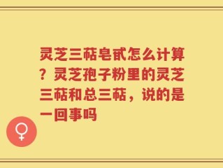 灵芝三萜皂甙怎么计算？灵芝孢子粉里的灵芝三萜和总三萜，说的是一回事吗