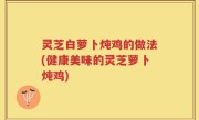 灵芝白萝卜炖鸡的做法(健康美味的灵芝萝卜炖鸡)