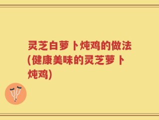 灵芝白萝卜炖鸡的做法(健康美味的灵芝萝卜炖鸡)