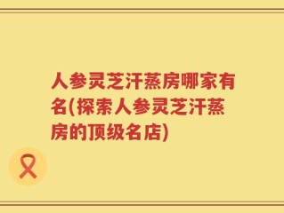人参灵芝汗蒸房哪家有名(探索人参灵芝汗蒸房的顶级名店)