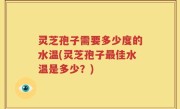 灵芝孢子需要多少度的水温(灵芝孢子最佳水温是多少？)