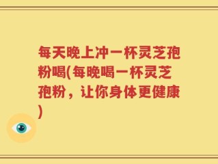 每天晚上冲一杯灵芝孢粉喝(每晚喝一杯灵芝孢粉，让你身体更健康)