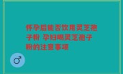 怀孕后能否饮用灵芝孢子粉 孕妇喝灵芝孢子粉的注意事项