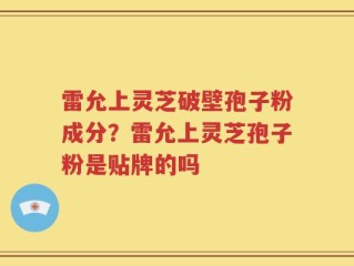 雷允上灵芝破壁孢子粉成分？雷允上灵芝孢子粉是贴牌的吗