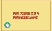 天麻 灵芝粉(灵芝与天麻的双重功效粉)