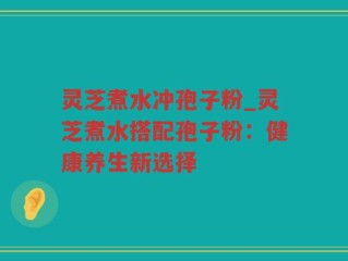 灵芝煮水冲孢子粉_灵芝煮水搭配孢子粉：健康养生新选择