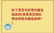 吃了灵芝与红枣大便会出血吗(食用灵芝和红枣会导致大便出血吗？)