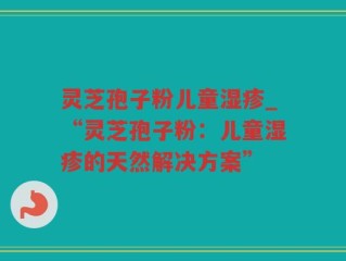 灵芝孢子粉儿童湿疹_“灵芝孢子粉：儿童湿疹的天然解决方案”