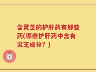含灵芝的护肝药有那些药(哪些护肝药中含有灵芝成分？)