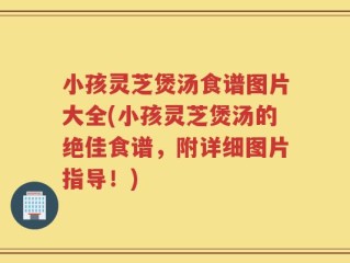 小孩灵芝煲汤食谱图片大全(小孩灵芝煲汤的绝佳食谱，附详细图片指导！)