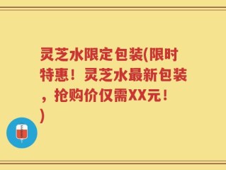 灵芝水限定包装(限时特惠！灵芝水最新包装，抢购价仅需XX元！)