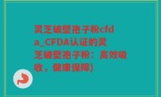 灵芝破壁孢子粉cfda_CFDA认证的灵芝破壁孢子粉：高效吸收，健康保障)