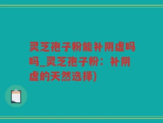 灵芝孢子粉能补阴虚吗吗_灵芝孢子粉：补阴虚的天然选择)