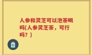 人参和灵芝可以泡茶喝吗(人参灵芝茶，可行吗？)