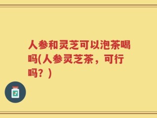 人参和灵芝可以泡茶喝吗(人参灵芝茶，可行吗？)