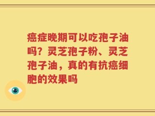癌症晚期可以吃孢子油吗？灵芝孢子粉、灵芝孢子油，真的有抗癌细胞的效果吗