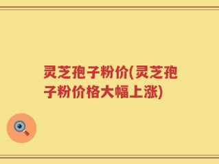 灵芝孢子粉价(灵芝孢子粉价格大幅上涨)