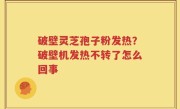 破壁灵芝孢子粉发热？破壁机发热不转了怎么回事