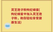 灵芝孢子粉枸杞蜂蜜(枸杞蜂蜜中加入灵芝孢子粉，助你轻松享受健康生活)