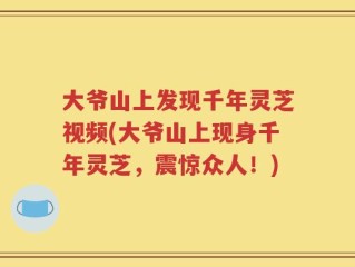 大爷山上发现千年灵芝视频(大爷山上现身千年灵芝，震惊众人！)