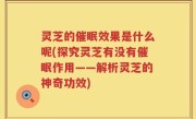 灵芝的催眠效果是什么呢(探究灵芝有没有催眠作用——解析灵芝的神奇功效)