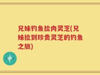 兄妹钓鱼捡肉灵芝(兄妹捡到珍贵灵芝的钓鱼之旅)