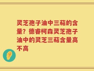 灵芝孢子油中三萜的含量？德睿柯森灵芝孢子油中的灵芝三萜含量高不高