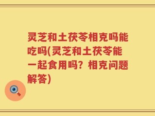 灵芝和土茯苓相克吗能吃吗(灵芝和土茯苓能一起食用吗？相克问题解答)