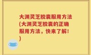 大渊灵芝胶囊服用方法(大渊灵芝胶囊的正确服用方法，快来了解！)