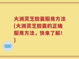 大渊灵芝胶囊服用方法(大渊灵芝胶囊的正确服用方法，快来了解！)