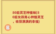 80后灵芝种植妹(80后女孩用心种植灵芝，收获满满的幸福)