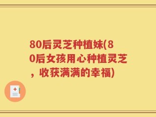 80后灵芝种植妹(80后女孩用心种植灵芝，收获满满的幸福)