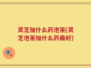 灵芝加什么药泡茶(灵芝泡茶加什么药最好)