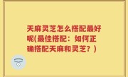 天麻灵芝怎么搭配最好呢(最佳搭配：如何正确搭配天麻和灵芝？)