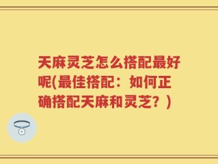 天麻灵芝怎么搭配最好呢(最佳搭配：如何正确搭配天麻和灵芝？)