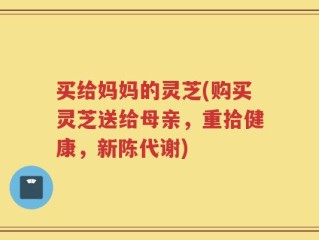 买给妈妈的灵芝(购买灵芝送给母亲，重拾健康，新陈代谢)