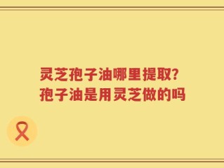 灵芝孢子油哪里提取？孢子油是用灵芝做的吗