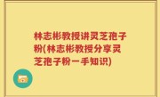 林志彬教授讲灵芝孢子粉(林志彬教授分享灵芝孢子粉一手知识)