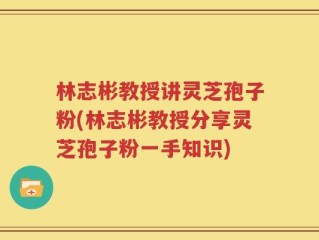林志彬教授讲灵芝孢子粉(林志彬教授分享灵芝孢子粉一手知识)