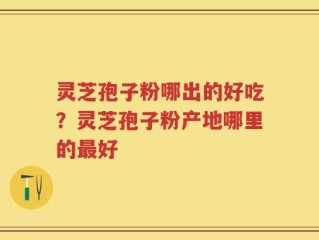 灵芝孢子粉哪出的好吃？灵芝孢子粉产地哪里的最好