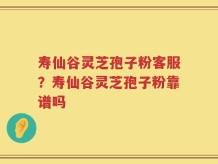 寿仙谷灵芝孢子粉客服？寿仙谷灵芝孢子粉靠谱吗
